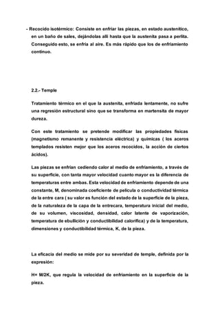 - Recocido isotérmico: Consiste en enfriar las piezas, en estado austenítico,
en un baño de sales, dejándolas allí hasta que la austenita pasa a perlita.
Conseguido esto, se enfría al aire. Es más rápido que los de enfriamiento
continuo.
2.2.- Temple
Tratamiento térmico en el que la austenita, enfriada lentamente, no sufre
una regresión estructural sino que se transforma en martensita de mayor
dureza.
Con este tratamiento se pretende modificar las propiedades físicas
(magnetismo remanente y resistencia eléctrica) y químicas ( los aceros
templados resisten mejor que los aceros recocidos, la acción de ciertos
ácidos).
Las piezas se enfrían cediendo calor al medio de enfriamiento, a través de
su superficie, con tanta mayor velocidad cuanto mayor es la diferencia de
temperaturas entre ambas. Esta velocidad de enfriamiento depende de una
constante, M, denominada coeficiente de película o conductividad térmica
de la entre cara ( su valor es función del estado de la superficie de la pieza,
de la naturaleza de la capa de la entrecara, temperatura inicial del medio,
de su volumen, viscosidad, densidad, calor latente de vaporización,
temperatura de ebullición y conductibilidad calorífica) y de la temperatura,
dimensiones y conductibilidad térmica, K, de la pieza.
La eficacia del medio se mide por su severidad de temple, definida por la
expresión:
H= M/2K, que regula la velocidad de enfriamiento en la superficie de la
pieza.
 