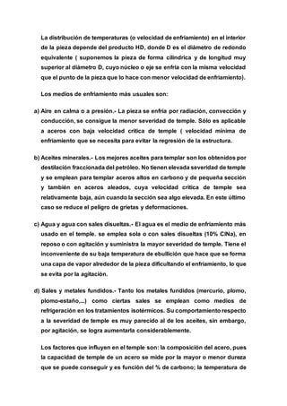 La distribución de temperaturas (o velocidad de enfriamiento) en el interior
de la pieza depende del producto HD, donde D es el diámetro de redondo
equivalente ( suponemos la pieza de forma cilíndrica y de longitud muy
superior al diámetro D, cuyo núcleo o eje se enfría con la misma velocidad
que el punto de la pieza que lo hace con menor velocidad de enfriamiento).
Los medios de enfriamiento más usuales son:
a) Aire en calma o a presión.- La pieza se enfría por radiación, convección y
conducción, se consigue la menor severidad de temple. Sólo es aplicable
a aceros con baja velocidad crítica de temple ( velocidad mínima de
enfriamiento que se necesita para evitar la regresión de la estructura.
b) Aceites minerales.- Los mejores aceites para templar son los obtenidos por
destilación fraccionada del petróleo. No tienen elevada severidad de temple
y se emplean para templar aceros altos en carbono y de pequeña sección
y también en aceros aleados, cuya velocidad crítica de temple sea
relativamente baja, aún cuando la sección sea algo elevada. En este último
caso se reduce el peligro de grietas y deformaciones.
c) Agua y agua con sales disueltas.- El agua es el medio de enfriamiento más
usado en el temple. se emplea sola o con sales disueltas (10% ClNa), en
reposo o con agitación y suministra la mayor severidad de temple. Tiene el
inconveniente de su baja temperatura de ebullición que hace que se forma
una capa de vapor alrededor de la pieza dificultando el enfriamiento, lo que
se evita por la agitación.
d) Sales y metales fundidos.- Tanto los metales fundidos (mercurio, plomo,
plomo-estaño,...) como ciertas sales se emplean como medios de
refrigeración en los tratamientos isotérmicos. Su comportamiento respecto
a la severidad de temple es muy parecido al de los aceites, sin embargo,
por agitación, se logra aumentarla considerablemente.
Los factores que influyen en el temple son: la composición del acero, pues
la capacidad de temple de un acero se mide por la mayor o menor dureza
que se puede conseguir y es función del % de carbono; la temperatura de
 