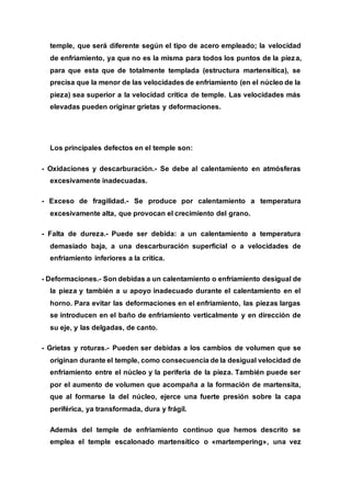 temple, que será diferente según el tipo de acero empleado; la velocidad
de enfriamiento, ya que no es la misma para todos los puntos de la pieza,
para que esta que de totalmente templada (estructura martensítica), se
precisa que la menor de las velocidades de enfriamiento (en el núcleo de la
pieza) sea superior a la velocidad crítica de temple. Las velocidades más
elevadas pueden originar grietas y deformaciones.
Los principales defectos en el temple son:
- Oxidaciones y descarburación.- Se debe al calentamiento en atmósferas
excesivamente inadecuadas.
- Exceso de fragilidad.- Se produce por calentamiento a temperatura
excesivamente alta, que provocan el crecimiento del grano.
- Falta de dureza.- Puede ser debida: a un calentamiento a temperatura
demasiado baja, a una descarburación superficial o a velocidades de
enfriamiento inferiores a la crítica.
- Deformaciones.- Son debidas a un calentamiento o enfriamiento desigual de
la pieza y también a u apoyo inadecuado durante el calentamiento en el
horno. Para evitar las deformaciones en el enfriamiento, las piezas largas
se introducen en el baño de enfriamiento verticalmente y en dirección de
su eje, y las delgadas, de canto.
- Grietas y roturas.- Pueden ser debidas a los cambios de volumen que se
originan durante el temple, como consecuencia de la desigual velocidad de
enfriamiento entre el núcleo y la periferia de la pieza. También puede ser
por el aumento de volumen que acompaña a la formación de martensita,
que al formarse la del núcleo, ejerce una fuerte presión sobre la capa
periférica, ya transformada, dura y frágil.
Además del temple de enfriamiento continuo que hemos descrito se
emplea el temple escalonado martensítico o «martempering», una vez
 