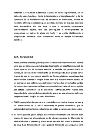 obtenida la estructura austenítica la pieza se enfría rápidamente, en un
baño de sales fundidas, hasta la temperatura próxima(superior) a la de
comienzo de la transformación de austenita en martensita, donde se
mantiene el tiempo necesario para que toda la masa de la pieza adquiera
esta temperatura, sin dar lugar a que la austenita experimente
transformación alguna. Una vez conseguida la homogeneidad de
temperatura se extrae la pieza del baño y se enfría rápidamente a
temperatura ambiente. Otro tratamiento sería el temple escalonado
bainítico.
2.2.1.- Templabilidad
Al estudiar los factores que influyen en la velocidad de enfriamiento, hemos
visto que las dimensiones de la piezadesempeña un papel fundamental, de
forma que en las de bastante sección, a medida que penetra hacia el
núcleo, la velocidad de enfriamiento va disminuyendo. Esto puede ser el
origen de que en una misma sección se formen distintos constituyentes
estructurales durante el temple. Pues bien, a la mayor o menor aptitud de
un acero para que se forme una estructura martensítica en todos los puntos
de su sección, cuando se enfría en unas condiciones determinadas, a partir
del estado austenítico, se le denomina TEMPLABILIDAD. Como esto
depende de la velocidad de enfriamiento que, a su vez, depende del valor
del producto HD. Según su valor tendremos:
a) Si HD es pequeño, (lo que sucede cuando la severidad de temple es baja y
las dimensiones de la pieza pequeñas) se puede considerar que la
velocidad de enfriamiento es la misma en todos los puntos de la sección.
b) Si HD es grande, (bien porque la severidad de temple sea elevada, bien
porque lo sean las dimensiones de la pieza) entonces la diferencia de
velocidad entre la periferia y el núcleo es elevada. Por tanto, si el acero es
de muy baja templabilidad, sólo quedará templada una pequeña zona
 