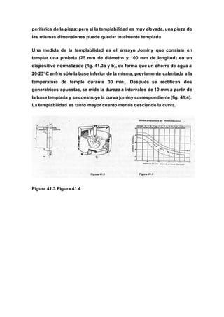 periférica de la pieza; pero si la templabilidad es muy elevada, una pieza de
las mismas dimensiones puede quedar totalmente templada.
Una medida de la templabilidad es el ensayo Jominy que consiste en
templar una probeta (25 mm de diámetro y 100 mm de longitud) en un
dispositivo normalizado (fig. 41.3a y b), de forma que un chorro de agua a
20-25C enfríe sólo la base inferior de la misma, previamente calentada a la
temperatura de temple durante 30 min.. Después se rectifican dos
generatrices opuestas, se mide la dureza a intervalos de 10 mm a partir de
la base templada y se construye la curva jominy correspondiente (fig. 41.4).
La templabilidad es tanto mayor cuanto menos desciende la curva.
Figura 41.3 Figura 41.4
 