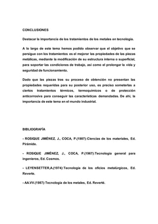 CONCLUSIONES
Destacar la importancia de los tratamientos de los metales en tecnología.
A lo largo de este tema hemos podido observar que el objetivo que se
persigue con los tratamientos es el mejorar las propiedades de las piezas
metálicas, mediante la modificación de su estructura interna o superficial,
para soportar las condiciones de trabajo, así como el prolongar la vida y
seguridad de funcionamiento.
Dado que las piezas tras su proceso de obtención no presentan las
propiedades requeridas para su posterior uso, es preciso someterlas a
ciertos tratamientos térmicos, termoquímicos o de protección
anticorrosiva para conseguir las características demandadas. De ahí, la
importancia de este tema en el mundo industrial.
BIBLIOGRAFÍA
- ROSIQUE JIMÉNEZ, J., COCA, P.(1987):Ciencias de los materiales, Ed.
Pirámide.
- ROSIQUE JIMÉNEZ, J., COCA, P.(1967):Tecnología general para
ingenieros, Ed. Cosmos.
- LEYENSETTER,A.(1974):Tecnología de los oficios metalúrgicos, Ed.
Reverte.
- AA.VV.(1987):Tecnología de los metales, Ed. Reverté.
 