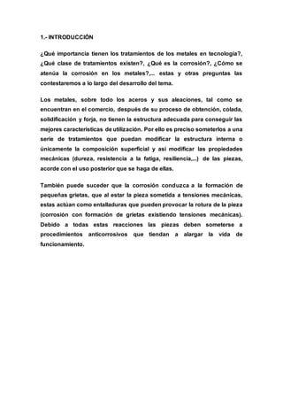 1.- INTRODUCCIÓN
¿Qué importancia tienen los tratamientos de los metales en tecnología?,
¿Qué clase de tratamientos existen?, ¿Qué es la corrosión?, ¿Cómo se
atenúa la corrosión en los metales?,... estas y otras preguntas las
contestaremos a lo largo del desarrollo del tema.
Los metales, sobre todo los aceros y sus aleaciones, tal como se
encuentran en el comercio, después de su proceso de obtención, colada,
solidificación y forja, no tienen la estructura adecuada para conseguir las
mejores características de utilización. Por ello es preciso someterlos a una
serie de tratamientos que puedan modificar la estructura interna o
únicamente la composición superficial y así modificar las propiedades
mecánicas (dureza, resistencia a la fatiga, resiliencia,...) de las piezas,
acorde con el uso posterior que se haga de ellas.
También puede suceder que la corrosión conduzca a la formación de
pequeñas grietas, que al estar la pieza sometida a tensiones mecánicas,
estas actúan como entalladuras que pueden provocar la rotura de la pieza
(corrosión con formación de grietas existiendo tensiones mecánicas).
Debido a todas estas reacciones las piezas deben someterse a
procedimientos anticorrosivos que tiendan a alargar la vida de
funcionamiento.
 