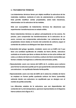 2.- TRATAMIENTOS TÉRMICOS
Los tratamientos térmicos tienen por objeto modificar la estructura de los
materiales metálicos mediante el ciclo de calentamiento y enfriamiento.
Esto permite modificar ciertas propiedades, sobre todo mecánicas,
relacionadas con la estructura de los metales.
Sólo son susceptibles de tratamientos térmicos las aleaciones que
experimentan transformaciones en estado sólido.
Estos tratamientos térmicos se aplican principalmente en los aceros. Es
preciso, para comprender las transformaciones de la estructura de un
acero, conocer sus componentes estructurales. Las variaciones de las
propiedades vienen dadas en función del contenido de carbono, según el
contenido de carbono se distinguen tres tipos de aceros:
- Eutectoide (del griego: igualado, nivelado): acero con un 0,86% de C que
tiene una cantidad equilibrada de cristales de hierro (ferrita, estructura
centrada en el centro que tiene un átomo de hierro en los ocho vértices del
cubo y un átomo de hierro en el centro) y carburo de hierro (cementita) que
forman cristales homogéneos e uniformes denominados perlita.
- Hipoeutectoide: acero con menos del 0,86% de C, contiene poco carbono
para formar la estructura perlita por lo que queda ferrita sobrante formando
una estructura no equilibrada llamada ferrita-perlita.
- Hipereutectoide: acero con más de 0,86% de C, todos los cristales de hierro
se emplean en formar perlita quedando carburo de hierro (cementita)
sobrante dando una estructura no equilibrada que se designa con el
nombre de perlita-cementita.
Los diferentes estados de la estructura, que son dependientes del
contenido de C y de la temperatura, aparecen representados en el diagrama
hierro-carbono de la figura 41.1.
 