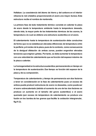 Hallaban. La coexistencia del átomo de hierro y del carbono en el interior
refuerza la red cristalina proporcionando al acero una mayor dureza. Esta
estructura recibe el nombre de martensita.
La primera fase de todo tratamiento térmico consiste en calentar la pieza
de acero desde la temperatura ambiente hasta la temperatura deseada,
siendo ésta, la mayor parte de los tratamientos térmicos de los aceros, la
temperatura a la cual se obtiene una estructura austenítica en el acero.
El calentamiento hasta la temperatura de austenización debe conducirse
de forma que no se establezcan elevadas diferencias de temperatura entre
la periferia y el núcleo de la pieza, pues de lo contrario, como consecuencia
de la desigual dilatación de ambas zonas, pueden engendrar elevadas
tensiones que originen grietas. Por tanto, se debe aumentar la temperatura
con una velocidad de calentamiento que es función del espesor máximo de
la pieza a calentar.
La homogeneidad en la estructura austenítica permaneciendoun tiempo en
la temperatura de austenización. Ese tiempo es función del espesor de la
pieza y de su composición.
Temperatura de calentamiento y tiempo de permanencia son dos factores
a tener en consideración en la fase de calentamiento pues un exceso de
ambos puede producir estructuras de acero no deseadas, como puede ser
el acero sobrecalentado (debido al aumento de uno de los dos factores se
produce un aumento en el tamaño del grano austenítico) o el acero
quemado (por exceso de temperatura de calentamiento se produce una
fusión en los bordes de los granos que facilita la oxidación intergranular,
fig.41.2).
 