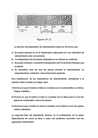 La elección del dispositivo de calentamiento debe ser de forma que:
A) Se pueda alcanzar en él la temperatura adecuada con una velocidad de
calentamiento más conveniente.
B) La temperatura de las piezas colocadas en su interior es uniforme.
C) Se pueda mantener constante la temperatura (±5C) durante el tiempo que
se desee.
D) Su atmósfera será tal que las piezas durante el calentamiento no
experimentaran oxidación o descarburación aparente.
Una clasificación de los dispositivos de calentamiento, atendiendo a la
relación entre el metal y el hogar, será:
1) Hornos en que el metal se halla en contacto con el combustible o su llama:
fragua, sopletes,...
2) Hornos en que el metal no está en contacto con la llama pero sí con los
gases de combustión: horno de cámara.
3) Hornos en que el metal no está en contacto con la llama ni con los gases:
mufla y eléctricos.
La segunda fase del tratamiento térmico es el enfriamiento de la pieza,
dependiendo de como se lleve a cabo nos podemos encontrar con los
siguientes tratamientos:
 