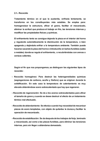 2.1.- Recocido
Tratamiento térmico en el que la austenita, enfriada lentamente, se
transforma en los constituyentes más estables. Se emplea para:
homogeneizar la estructura, afinar el grano, facilitar el mecanizado,
eliminar la acritud que produce el trabajo en frío, las tensiones internas y
modificar las propiedades físicas y químicas.
El enfriamiento lento se consigue dejando la pieza en el interior del horno
y regulando automáticamente la disminución de la temperatura, o bien
apagando y dejándolo enfriar a la temperatura ambiente. También puede
hacerse sacando la pieza del horno e introducirla en baños fundidos (sales
o metales) donde se regula el enfriamiento, o recubriéndolas con arenas o
cenizas calientes.
Según el fin que nos propongamos, se distinguen los siguientes tipos de
recocido:
- Recocido homogéneo: Para destruir las heterogeneidades químicas
(segregaciones de carbono, azufre y fósforo) que se originan durante la
solidificación. En este caso la temperatura de calentamiento es muy
elevada obteniéndose acero sobrecalentado que hay que regenerar.
- Recocido de regeneración: Se da a los aceros sobrecalentados para afinar
el tamaño de grano y cuando se desee destruir el efecto de un tratamiento
térmico mal efectuado.
- Recocido de ablandamiento: Se efectúa cuando hay necesidad de mecanizar
piezas de acero templadas, con objeto de quitarles la dureza y facilitar la
operación de mecanizado.
- Recocido de estabilización: Se da después de los trabajos de forja, laminado
y mecanizado, así como a las piezas fundidas, para eliminar las tensiones
internas, pero sin llegar a ablandarse demasiado.
 