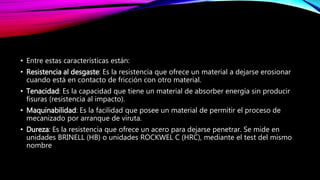 • Entre estas características están:
• Resistencia al desgaste: Es la resistencia que ofrece un material a dejarse erosionar
cuando está en contacto de fricción con otro material.
• Tenacidad: Es la capacidad que tiene un material de absorber energía sin producir
fisuras (resistencia al impacto).
• Maquinabilidad: Es la facilidad que posee un material de permitir el proceso de
mecanizado por arranque de viruta.
• Dureza: Es la resistencia que ofrece un acero para dejarse penetrar. Se mide en
unidades BRINELL (HB) o unidades ROCKWEL C (HRC), mediante el test del mismo
nombre
 