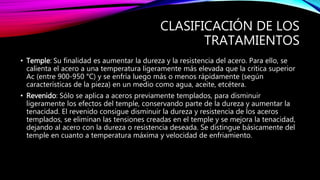CLASIFICACIÓN DE LOS
TRATAMIENTOS
• Temple: Su finalidad es aumentar la dureza y la resistencia del acero. Para ello, se
calienta el acero a una temperatura ligeramente más elevada que la crítica superior
Ac (entre 900-950 °C) y se enfría luego más o menos rápidamente (según
características de la pieza) en un medio como agua, aceite, etcétera.
• Revenido: Sólo se aplica a aceros previamente templados, para disminuir
ligeramente los efectos del temple, conservando parte de la dureza y aumentar la
tenacidad. El revenido consigue disminuir la dureza y resistencia de los aceros
templados, se eliminan las tensiones creadas en el temple y se mejora la tenacidad,
dejando al acero con la dureza o resistencia deseada. Se distingue básicamente del
temple en cuanto a temperatura máxima y velocidad de enfriamiento.
 