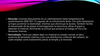 • Recocido: Consiste básicamente en un calentamiento hasta temperatura de
austenitización (800-925 °C) seguido de un enfriamiento lento. Con este tratamiento
se logra aumentar la elasticidad, mientras que disminuye la dureza. También facilita
el mecanizado de las piezas al homogeneizar la estructura, afinar el grano y
ablandar el material, eliminando la acritud que produce el trabajo en frío y las
tensiones internas.
• Normalizado: Tiene por objeto dejar un material en estado normal, es decir,
ausencia de tensiones internas y con una distribución uniforme del carbono. Se
suele emplear como tratamiento previo al temple y al revenido.
 