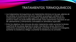 TRATAMIENTOS TERMOQUIMICOS
• Los tratamientos termoquímicos son tratamientos térmicos en los que, además de
los cambios en la estructura del acero, también se producen cambios en la
composición química de la capa superficial, añadiendo diferentes productos
químicos hasta una profundidad determinada. Estos tratamientos requieren el uso
de calentamiento y enfriamiento controlados en atmósferas especiales.
• Entre los objetivos más comunes de estos tratamientos están aumentar la dureza
superficial de las piezas dejando el núcleo más blando y tenaz, disminuir el
rozamiento aumentando el poder lubrificante, aumentar la resistencia al desgaste,
aumentar la resistencia a fatiga o aumentar la resistencia a la corrosión.
 