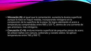 • Nitruración (N): al igual que la cementación, aumenta la dureza superficial,
aunque lo hace en mayor medida, incorporando nitrógeno en la
composición de la superficie de la pieza. Se logra calentando el acero a
temperaturas comprendidas entre 400 y 525 °C, dentro de una corriente de
gas amoníaco, más nitrógeno.
• Cianuración (C+N): endurecimiento superficial de pequeñas piezas de acero.
Se utilizan baños con cianuro, carbonato y cianato sódico. Se aplican
temperaturas entre 760 y 950 °C.
 