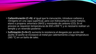 • Carbonitruración (C+N): al igual que la cianuración, introduce carbono y
nitrógeno en una capa superficial, pero con hidrocarburos como metano,
etano o propano; amoníaco (NH3) y monóxido de carbono (CO). En el
proceso se requieren temperaturas de 650 a 850 °C y es necesario realizar un
temple y un revenido posterior.
• Sulfinización (S+N+C): aumenta la resistencia al desgaste por acción del
azufre. El azufre se incorporó al metal por calentamiento a baja temperatura
(565 °C) en un baño de sales.
 