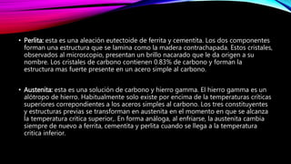 • Perlita: esta es una aleación eutectoide de ferrita y cementita. Los dos componentes
forman una estructura que se lamina como la madera contrachapada. Estos cristales,
observados al microscopio, presentan un brillo nacarado que le da origen a su
nombre. Los cristales de carbono contienen 0.83% de carbono y forman la
estructura mas fuerte presente en un acero simple al carbono.
• Austenita: esta es una solución de carbono y hierro gamma. El hierro gamma es un
alótropo de hierro. Habitualmente solo existe por encima de la temperaturas críticas
superiores correpondientes a los aceros simples al carbono. Los tres constituyentes
y estructuras previas se transforman en austenita en el momento en que se alcanza
la temperatura critica superior,. En forma análoga, al enfriarse, la austenita cambia
siempre de nuevo a ferrita, cementita y perlita cuando se llega a la temperatura
critica inferior.
 