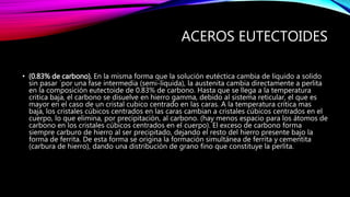 ACEROS EUTECTOIDES
• (0.83% de carbono). En la misma forma que la solución eutéctica cambia de liquido a solido
sin pasar ´por una fase intermedia (semi-líquida), la austenita cambia directamente a perlita
en la composición eutectoide de 0.83% de carbono. Hasta que se llega a la temperatura
critica baja, el carbono se disuelve en hierro gamma, debido al sistema reticular, el que es
mayor en el caso de un cristal cubico centrado en las caras. A la temperatura critica mas
baja, los cristales cúbicos centrados en las caras cambian a cristales cúbicos centrados en el
cuerpo, lo que elimina, por precipitación, al carbono. (hay menos espacio para los átomos de
carbono en los cristales cúbicos centrados en el cuerpo). El exceso de carbono forma
siempre carburo de hierro al ser precipitado, dejando el resto del hierro presente bajo la
forma de ferrita. De esta forma se origina la formación simultánea de ferrita y cementita
(carbura de hierro), dando una distribución de grano fino que constituye la perlita.
 