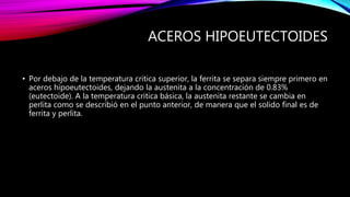 ACEROS HIPOEUTECTOIDES
• Por debajo de la temperatura critica superior, la ferrita se separa siempre primero en
aceros hipoeutectoides, dejando la austenita a la concentración de 0.83%
(eutectoide). A la temperatura critica básica, la austenita restante se cambia en
perlita como se describió en el punto anterior, de manera que el solido final es de
ferrita y perlita.
 