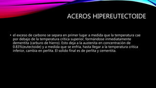 ACEROS HIPEREUTECTOIDE
• el exceso de carbono se separa en primer lugar a medida que la temperatura cae
por debajo de la temperatura crítica superior, formándose inmediatamente
dementita (carburo de hierro). Esto deja a la austenita en concentración de
0.83%(eutectoide) y a medida que se enfría, hasta llegar a la temperatura critica
inferior, cambia en perlita. El solido final es de perlita y cementita.
 