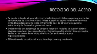 RECOCIDO DEL ACERO
• Se puede entender el recocido como el calentamiento del acero por encima de las
temperaturas de transformación a la fase austenítica seguida de un enfriamiento
lento. El resultado de este lento enfriamiento es el de obtener un equilibrio
estructural y de fase en los granos del metal.
• Dependiendo del porcentaje de carbono; luego del recocido se pueden obtener
diversas estructuras tales como Ferrita+ Cementita en los aceros Hipoeutectoides;
Perlita en los aceros Eutectoide; y Perlita+ Cementita en los aceros
Hipereutectoides.
• El fin último del recocido del acero tiene baja dureza y resistencia.
 