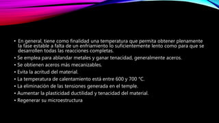 • En general, tiene como finalidad una temperatura que permita obtener plenamente
la fase estable a falta de un enfriamiento lo suficientemente lento como para que se
desarrollen todas las reacciones completas.
• Se emplea para ablandar metales y ganar tenacidad, generalmente aceros.
• Se obtienen aceros más mecanizables.
• Evita la acritud del material.
• La temperatura de calentamiento está entre 600 y 700 °C.
• La eliminación de las tensiones generada en el temple.
• Aumentar la plasticidad ductilidad y tenacidad del material.
• Regenerar su microestructura
 