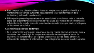 • Para templar una pieza se calienta hasta un temperatura superior a la crítica, –
manteniendo el tiempo suficiente hasta lograr la total transformación de la
austenita– y enfriando rápidamente.
• El fin que se pretende generalmente en este ciclo es transformar toda la masa de
acero con el calentamiento en austenita y después, por medio de un enfriamiento
suficientemente rápido, convertir la austenita en martensita, que es el constituyente
de los aceros templados
Características generales del temple
• Es el tratamiento térmico más importante que se realiza. Hace el acero más duro y
resistente pero más frágil. La temperatura de calentamiento puede variar de
acuerdo a las características de la pieza y resistencia que se desea obtener. El
enfriamiento es rápido. Si el temple es muy enérgico las piezas se pueden agrietar.
 
