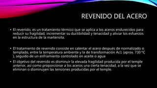 REVENIDO DEL ACERO
• El revenido, es un tratamiento térmico que se aplica a los aceros endurecidos para
reducir su fragilidad, incrementar su ductibilidad y tenacidad y aliviar los esfuerzos
en la estructura de la martensita.
• El tratamiento de revenido consiste en calentar el acero después de normalizado o
templado, entre la temperatura ambiente y la de transformación Ac1 (aprox. 730 ºC
), seguido de un enfriamiento controlado en aceite o agua
• El objetivo del revenido es disminuir la elevada fragilidad producida por el temple
anterior, así como proporcionar a los aceros una cierta tenacidad, a la vez que se
eliminan o disminuyen las tensiones producidas por el temple.
 