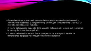 • Generalmente se puede decir que con la temperatura ascendente de revenido,
aumentan la elasticidad y alargamiento y disminuyen la resistencia y la dureza (a
excepción de los aceros rápidos).
• El efecto del revenido depende de la aleación del acero, del temple, del espesor de
la pieza y del tratamiento aplicado.
• El efecto del revenido es más fuerte para piezas de acero poco aleado, de
dimensiones delgadas y de mayor contenido en carbono.
 
