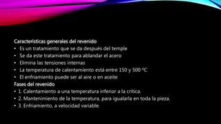 Características generales del revenido
• Es un tratamiento que se da después del temple
• Se da este tratamiento para ablandar el acero
• Elimina las tensiones internas
• La temperatura de calentamiento está entre 150 y 500 ºC
• El enfriamiento puede ser al aire o en aceite
Fases del revenido
• 1. Calentamiento a una temperatura inferior a la crítica.
• 2. Mantenimiento de la temperatura, para igualarla en toda la pieza.
• 3. Enfriamiento, a velocidad variable.
 