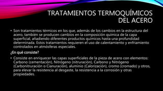 TRATAMIENTOS TERMOQUÍMICOS
DEL ACERO
• Son tratamientos térmicos en los que, además de los cambios en la estructura del
acero, también se producen cambios en la composición química de la capa
superficial, añadiendo diferentes productos químicos hasta una profundidad
determinada. Estos tratamientos requieren el uso de calentamiento y enfriamiento
controlados en atmósferas especiales.
¿En qué consiste?
• Consiste en enriquecer las capas superficiales de la pieza de acero con elementos:
Carbono (cementación), Nitrógeno (nitruración), Carbono y Nitrógeno
(Carbonitruración o Cianuración), aluminio (Calorización), cromo (cromado) y otros,
para elevar la resistencia al desgaste, la resistencia a la corrosión y otras
propiedades.
 