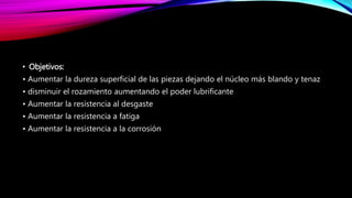 • Objetivos:
• Aumentar la dureza superficial de las piezas dejando el núcleo más blando y tenaz
• disminuir el rozamiento aumentando el poder lubrificante
• Aumentar la resistencia al desgaste
• Aumentar la resistencia a fatiga
• Aumentar la resistencia a la corrosión
 