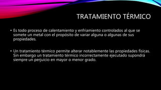 TRATAMIENTO TÉRMICO
• Es todo proceso de calentamiento y enfriamiento controlados al que se
somete un metal con el propósito de variar alguna o algunas de sus
propiedades.
• Un tratamiento térmico permite alterar notablemente las propiedades físicas.
Sin embargo un tratamiento térmico incorrectamente ejecutado supondrá
siempre un perjuicio en mayor o menor grado.
 