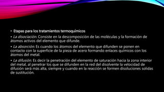 • Etapas para los tratamientos termoquímicos
• La disociación. Consiste en la descomposición de las moléculas y la formación de
átomos activos del elemento que difunde.
• La absorción. Es cuando los átomos del elemento que difunden se ponen en
contacto con la superficie de la pieza de acero formando enlaces químicos con los
átomos del metal.
• La difusión. Es decir la penetración del elemento de saturación hacia la zona interior
del metal, al penetrar los que se difunden en la red del disolvente la velocidad de
difusión será más alta, siempre y cuando en la reacción se formen disoluciones solidas
de sustitución.
 