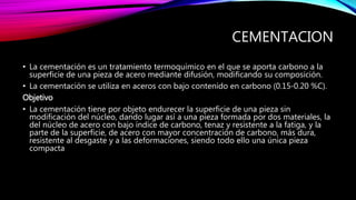 CEMENTACION
• La cementación es un tratamiento termoquímico en el que se aporta carbono a la
superficie de una pieza de acero mediante difusión, modificando su composición.
• La cementación se utiliza en aceros con bajo contenido en carbono (0.15-0.20 %C).
Objetivo
• La cementación tiene por objeto endurecer la superficie de una pieza sin
modificación del núcleo, dando lugar así a una pieza formada por dos materiales, la
del núcleo de acero con bajo índice de carbono, tenaz y resistente a la fatiga, y la
parte de la superficie, de acero con mayor concentración de carbono, más dura,
resistente al desgaste y a las deformaciones, siendo todo ello una única pieza
compacta
 
