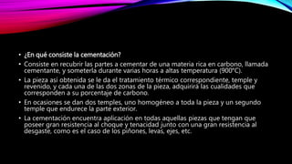 • ¿En qué consiste la cementación?
• Consiste en recubrir las partes a cementar de una materia rica en carbono, llamada
cementante, y someterla durante varias horas a altas temperatura (900°C).
• La pieza así obtenida se le da el tratamiento térmico correspondiente, temple y
revenido, y cada una de las dos zonas de la pieza, adquirirá las cualidades que
corresponden a su porcentaje de carbono.
• En ocasiones se dan dos temples, uno homogéneo a toda la pieza y un segundo
temple que endurece la parte exterior.
• La cementación encuentra aplicación en todas aquellas piezas que tengan que
poseer gran resistencia al choque y tenacidad junto con una gran resistencia al
desgaste, como es el caso de los piñones, levas, ejes, etc.
 