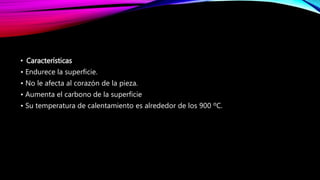• Características
• Endurece la superficie.
• No le afecta al corazón de la pieza.
• Aumenta el carbono de la superficie
• Su temperatura de calentamiento es alrededor de los 900 ºC.
 