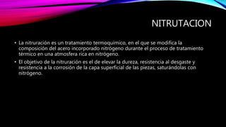 NITRUTACION
• La nitruración es un tratamiento termoquímico, en el que se modifica la
composición del acero incorporado nitrógeno durante el proceso de tratamiento
térmico en una atmosfera rica en nitrógeno.
• El objetivo de la nitruración es el de elevar la dureza, resistencia al desgaste y
resistencia a la corrosión de la capa superficial de las piezas, saturándolas con
nitrógeno.
 