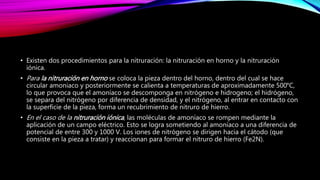 • Existen dos procedimientos para la nitruración: la nitruración en horno y la nitruración
iónica.
• Para la nitruración en horno se coloca la pieza dentro del horno, dentro del cual se hace
circular amoniaco y posteriormente se calienta a temperaturas de aproximadamente 500°C,
lo que provoca que el amoníaco se descomponga en nitrógeno e hidrogeno; el hidrógeno,
se separa del nitrógeno por diferencia de densidad, y el nitrógeno, al entrar en contacto con
la superficie de la pieza, forma un recubrimiento de nitruro de hierro.
• En el caso de la nitruración iónica, las moléculas de amoníaco se rompen mediante la
aplicación de un campo eléctrico. Esto se logra sometiendo al amoníaco a una diferencia de
potencial de entre 300 y 1000 V. Los iones de nitrógeno se dirigen hacia el cátodo (que
consiste en la pieza a tratar) y reaccionan para formar el nitruro de hierro (Fe2N).
 