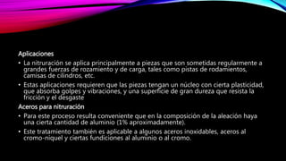 Aplicaciones
• La nitruración se aplica principalmente a piezas que son sometidas regularmente a
grandes fuerzas de rozamiento y de carga, tales como pistas de rodamientos,
camisas de cilindros, etc.
• Estas aplicaciones requieren que las piezas tengan un núcleo con cierta plasticidad,
que absorba golpes y vibraciones, y una superficie de gran dureza que resista la
fricción y el desgaste
Aceros para nitruración
• Para este proceso resulta conveniente que en la composición de la aleación haya
una cierta cantidad de aluminio (1% aproximadamente).
• Este tratamiento también es aplicable a algunos aceros inoxidables, aceros al
cromo-níquel y ciertas fundiciones al aluminio o al cromo.
 