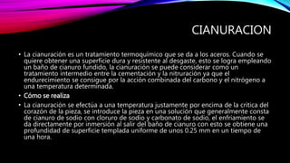 CIANURACION
• La cianuración es un tratamiento termoquímico que se da a los aceros. Cuando se
quiere obtener una superficie dura y resistente al desgaste, esto se logra empleando
un baño de cianuro fundido, la cianuración se puede considerar como un
tratamiento intermedio entre la cementación y la nitruración ya que el
endurecimiento se consigue por la acción combinada del carbono y el nitrógeno a
una temperatura determinada.
• Cómo se realiza
• La cianuración se efectúa a una temperatura justamente por encima de la critica del
corazón de la pieza, se introduce la pieza en una solución que generalmente consta
de cianuro de sodio con cloruro de sodio y carbonato de sodio, el enfriamiento se
da directamente por inmersión al salir del baño de cianuro con esto se obtiene una
profundidad de superficie templada uniforme de unos 0.25 mm en un tiempo de
una hora.
 