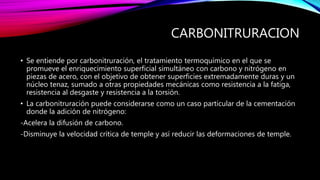 CARBONITRURACION
• Se entiende por carbonitruración, el tratamiento termoquímico en el que se
promueve el enriquecimiento superficial simultáneo con carbono y nitrógeno en
piezas de acero, con el objetivo de obtener superficies extremadamente duras y un
núcleo tenaz, sumado a otras propiedades mecánicas como resistencia a la fatiga,
resistencia al desgaste y resistencia a la torsión.
• La carbonitruración puede considerarse como un caso particular de la cementación
donde la adición de nitrógeno:
-Acelera la difusión de carbono.
-Disminuye la velocidad crítica de temple y así reducir las deformaciones de temple.
 