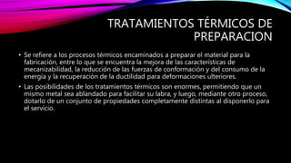 TRATAMIENTOS TÉRMICOS DE
PREPARACION
• Se refiere a los procesos térmicos encaminados a preparar el material para la
fabricación, entre lo que se encuentra la mejora de las características de
mecanizabilidad, la reducción de las fuerzas de conformación y del consumo de la
energía y la recuperación de la ductilidad para deformaciones ulteriores.
• Las posibilidades de los tratamientos térmicos son enormes, permitiendo que un
mismo metal sea ablandado para facilitar su labra, y luego, mediante otro proceso,
dotarlo de un conjunto de propiedades completamente distintas al disponerlo para
el servicio.
 