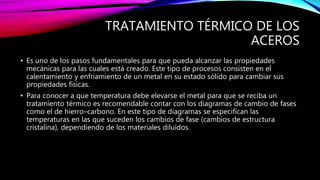 TRATAMIENTO TÉRMICO DE LOS
ACEROS
• Es uno de los pasos fundamentales para que pueda alcanzar las propiedades
mecánicas para las cuales está creado. Este tipo de procesos consisten en el
calentamiento y enfriamiento de un metal en su estado sólido para cambiar sus
propiedades físicas.
• Para conocer a que temperatura debe elevarse el metal para que se reciba un
tratamiento térmico es recomendable contar con los diagramas de cambio de fases
como el de hierro–carbono. En este tipo de diagramas se especifican las
temperaturas en las que suceden los cambios de fase (cambios de estructura
cristalina), dependiendo de los materiales diluidos.
 
