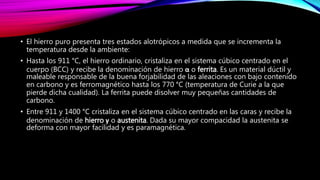 • El hierro puro presenta tres estados alotrópicos a medida que se incrementa la
temperatura desde la ambiente:
• Hasta los 911 °C, el hierro ordinario, cristaliza en el sistema cúbico centrado en el
cuerpo (BCC) y recibe la denominación de hierro α o ferrita. Es un material dúctil y
maleable responsable de la buena forjabilidad de las aleaciones con bajo contenido
en carbono y es ferromagnético hasta los 770 °C (temperatura de Curie a la que
pierde dicha cualidad). La ferrita puede disolver muy pequeñas cantidades de
carbono.
• Entre 911 y 1400 °C cristaliza en el sistema cúbico centrado en las caras y recibe la
denominación de hierro γ o austenita. Dada su mayor compacidad la austenita se
deforma con mayor facilidad y es paramagnética.
 