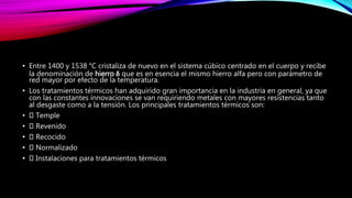 • Entre 1400 y 1538 °C cristaliza de nuevo en el sistema cúbico centrado en el cuerpo y recibe
la denominación de hierro δ que es en esencia el mismo hierro alfa pero con parámetro de
red mayor por efecto de la temperatura.
• Los tratamientos térmicos han adquirido gran importancia en la industria en general, ya que
con las constantes innovaciones se van requiriendo metales con mayores resistencias tanto
al desgaste como a la tensión. Los principales tratamientos térmicos son:
• Temple
• Revenido
• Recocido
• Normalizado
• Instalaciones para tratamientos térmicos
 