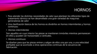 HORNOS
• Para atender las distintas necesidades de calor que plantean los diferentes tipos de
tratamiento térmico se han desarrollado una gran variedad de maquinas
generadoras de calor
• Una clasificación básica de los hornos es dividirlos en hornos intermitentes y hornos
continuos:
• Hornos intermitentes
Son aquellos en cuyo interior las piezas se mantienen inmóviles mientras permanecen
en ellos y pueden ser horizontales o verticales.
• Hornos continuos
Se diseñan para que las piezas entren y salgan de ellos una por una, a una velocidad
prefijable que se acomode a otras operaciones continuas de la secuencia de
fabricación.
 