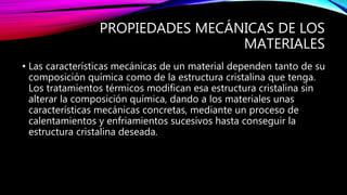 PROPIEDADES MECÁNICAS DE LOS
MATERIALES
• Las características mecánicas de un material dependen tanto de su
composición química como de la estructura cristalina que tenga.
Los tratamientos térmicos modifican esa estructura cristalina sin
alterar la composición química, dando a los materiales unas
características mecánicas concretas, mediante un proceso de
calentamientos y enfriamientos sucesivos hasta conseguir la
estructura cristalina deseada.
 