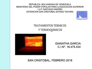 REPUBLICA BOLIVARIANA DE VENEZUELA
MINISTERIO DEL PODER POPULAR PARA LA EDUCACION SUPERIOR
I.U.P. SANTIAGO MARIÑO
EXTENCION SAN CRISTOBAL ESTADO TACHIRA
TRATAMIENTOS TERMICOS
Y TERMOQUIMICOS
GIANATHA GARCIA
C.I.Nº. 18.475.434
SAN CRISTOBAL, FEBRERO 2018
 