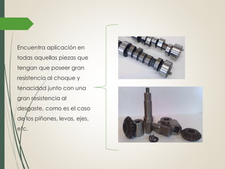 Encuentra aplicación en
todas aquellas piezas que
tengan que poseer gran
resistencia al choque y
tenacidad junto con una
gran resistencia al
desgaste, como es el caso
de los piñones, levas, ejes,
etc.
 