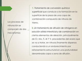 Los procesos de
nitruración se
componen de dos
mecanismos:
1. Tratamiento de conversión química
superficial que conduce a la formación en la
superficie de la pieza de una capa de
combinación compuesta de nitruros de
hierro.
2. Un tratamiento de difusión de nitrógeno en
solución sólida intersticial y de combinación en
ciertos elementos de aleación, principalmente
de Cr, Mo, Ti, Al Y V, procedentes del acero que
se va a tratar, en nitruros finamente dispersos
conduciendo a un endurecimiento por
reforzamiento estructural en una profundidad
denominada capa o zona de difusión.
 