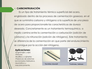 4. CARBONITRURACIÓN
Es un tipo de tratamiento térmico superficial del acero,
englobado dentro de los procesos de cementación gaseosa, en el
que se suministra carbono y nitrógeno a la superficie de una pieza
de acero para proporcionarle las características de dureza
deseada. Concretamente es un tratamiento termoquímico, a
medio camino entre la cementación o carburación (adición de
carbono) y la nitruración (adición de nitrógeno). Este tratamiento
se diferencia de la cementación en que parte del endurecimiento
se consigue por la acción del nitrógeno.
Aplicaciones:
-Engranajes y ejes
-Pistones
-Rodillos y cojinetes
-Palancas de sistemas
accionados hidráulica,
neumática y
mecánicamente.
 