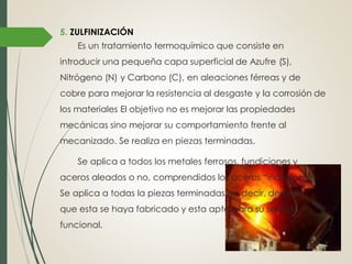 5. ZULFINIZACIÓN
Es un tratamiento termoquímico que consiste en
introducir una pequeña capa superficial de Azufre (S),
Nitrógeno (N) y Carbono (C), en aleaciones férreas y de
cobre para mejorar la resistencia al desgaste y la corrosión de
los materiales El objetivo no es mejorar las propiedades
mecánicas sino mejorar su comportamiento frente al
mecanizado. Se realiza en piezas terminadas.
Se aplica a todos los metales ferrosos, fundiciones y
aceros aleados o no, comprendidos los aceros “inoxidables.
Se aplica a todas la piezas terminadas, es decir, después
que esta se haya fabricado y esta apta para su servicio
funcional.
 